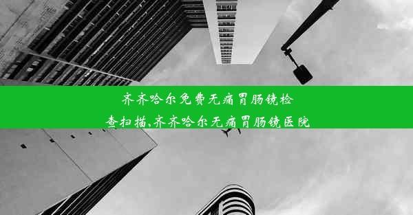 齐齐哈尔免费无痛胃肠镜检查扫描,齐齐哈尔无痛胃肠镜医院