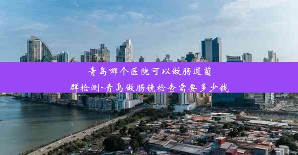 青岛哪个医院可以做肠道菌群检测-青岛做肠镜检查需要多少钱