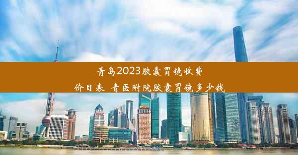 青岛2023胶囊胃镜收费价目表_青医附院胶囊胃镜多少钱