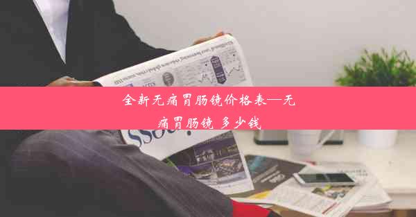 全新无痛胃肠镜价格表—无痛胃肠镜 多少钱