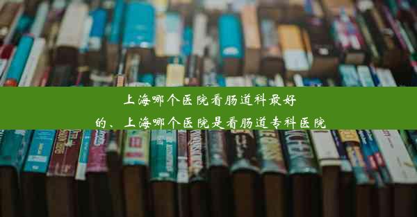 上海哪个医院看肠道科最好的、上海哪个医院是看肠道专科医院