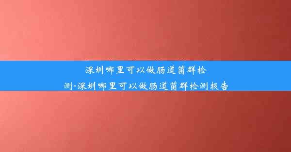 深圳哪里可以做肠道菌群检测-深圳哪里可以做肠道菌群检测报告