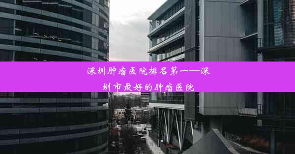 深圳肿瘤医院排名第一—深圳市最好的肿瘤医院