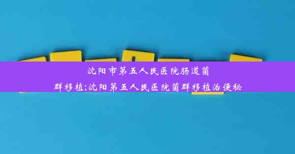 沈阳市第五人民医院肠道菌群移植;沈阳第五人民医院菌群移植治便秘