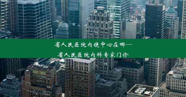 省人民医院内镜中心在哪—省人民医院内科专家门诊