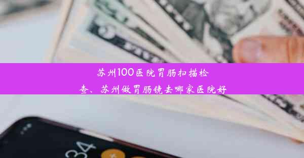 苏州100医院胃肠扫描检查、苏州做胃肠镜去哪家医院好