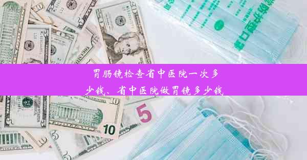 胃肠镜检查省中医院一次多少钱、省中医院做胃镜多少钱