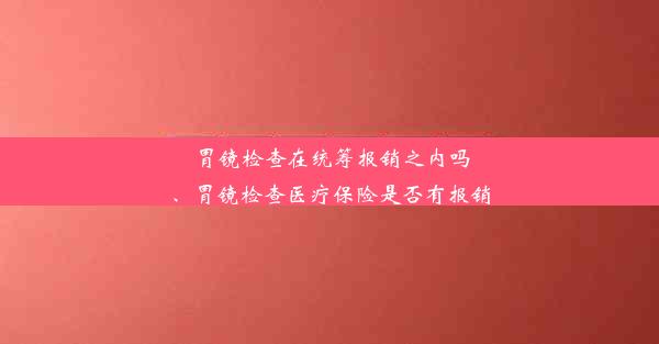 胃镜检查在统筹报销之内吗、胃镜检查医疗保险是否有报销