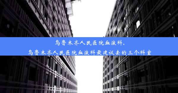 乌鲁木齐人民医院血液科,乌鲁木齐人民医院血液科最建议去的三个科室