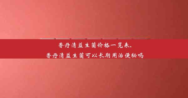 香丹清益生菌价格一览表,香丹清益生菌可以长期用治便秘吗