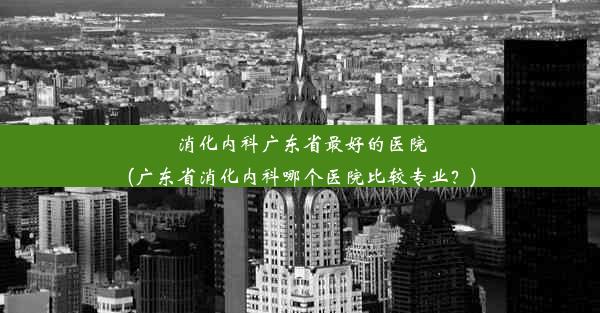 <b>消化内科广东省最好的医院(广东省消化内科哪个医院比较专业？)</b>