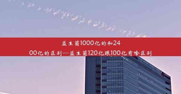 益生菌1000亿的和2400亿的区别—益生菌120亿跟100亿有啥区别