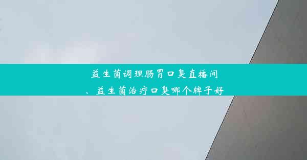 益生菌调理肠胃口臭直播间、益生菌治疗口臭哪个牌子好