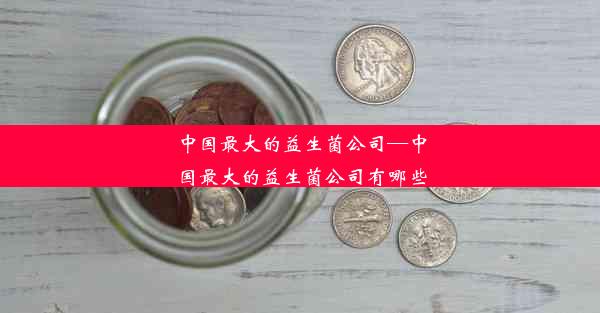 中国最大的益生菌公司—中国最大的益生菌公司有哪些