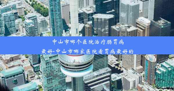 中山市哪个医院治疗肠胃病最好-中山市哪家医院看胃病最好的