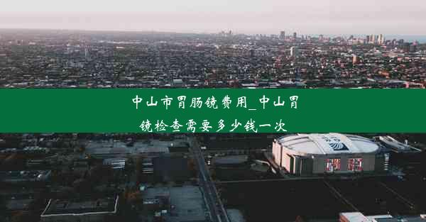 中山市胃肠镜费用_中山胃镜检查需要多少钱一次