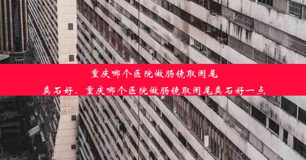 重庆哪个医院做肠镜取阑尾粪石好、重庆哪个医院做肠镜取阑尾粪石好一点