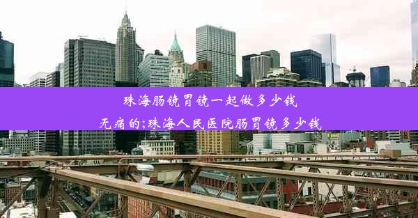 珠海肠镜胃镜一起做多少钱无痛的;珠海人民医院肠胃镜多少钱