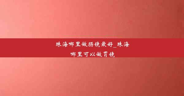 珠海哪里做肠镜最好_珠海哪里可以做胃镜