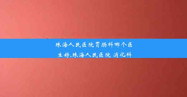 珠海人民医院胃肠科哪个医生好,珠海人民医院 消化科