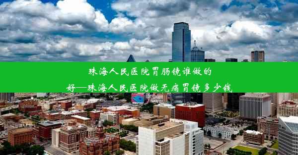 珠海人民医院胃肠镜谁做的好—珠海人民医院做无痛胃镜多少钱