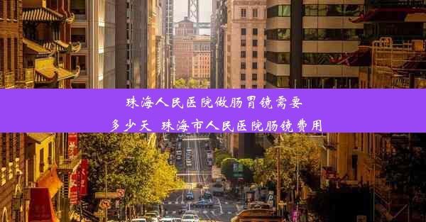 珠海人民医院做肠胃镜需要多少天_珠海市人民医院肠镜费用