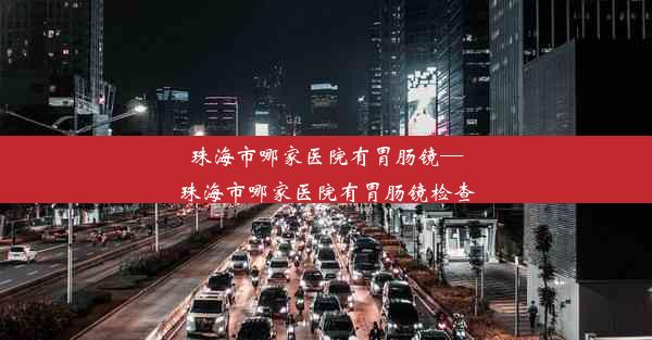 珠海市哪家医院有胃肠镜—珠海市哪家医院有胃肠镜检查