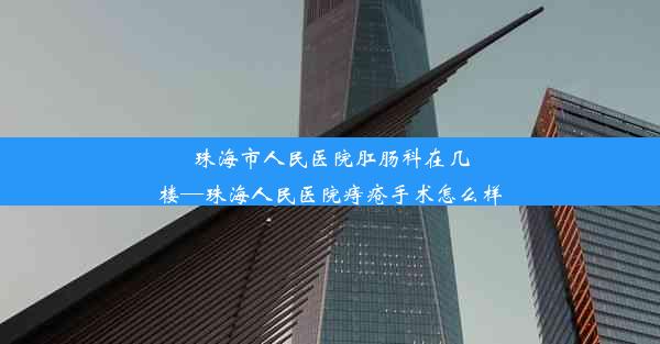 珠海市人民医院肛肠科在几楼—珠海人民医院痔疮手术怎么样