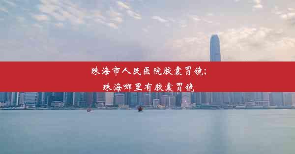 珠海市人民医院胶囊胃镜;珠海哪里有胶囊胃镜