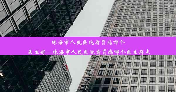 珠海市人民医院看胃病哪个医生好—珠海市人民医院看胃病哪个医生好点