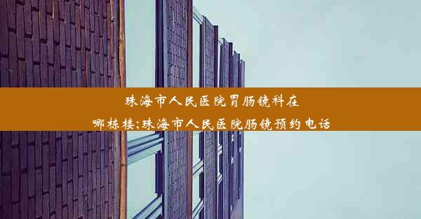 珠海市人民医院胃肠镜科在哪栋楼;珠海市人民医院肠镜预约电话