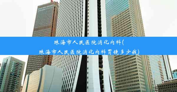 珠海市人民医院消化内科(珠海市人民医院消化内科胃镜多少钱)