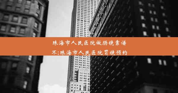 珠海市人民医院做肠镜靠谱不;珠海市人民医院胃镜预约