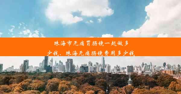 珠海市无痛胃肠镜一起做多少钱、珠海无痛肠镜费用多少钱