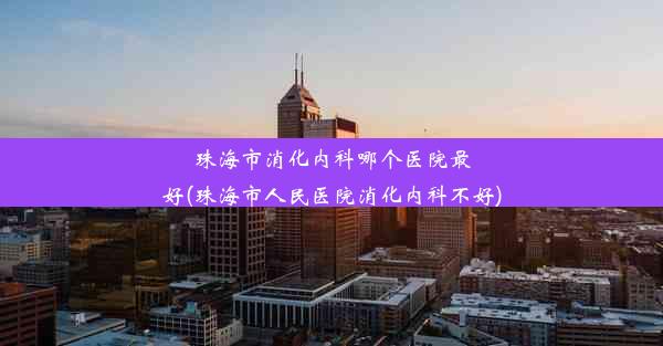 珠海市消化内科哪个医院最好(珠海市人民医院消化内科不好)