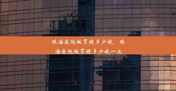 珠海医院做胃镜多少钱、珠海医院做胃镜多少钱一次