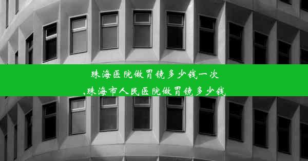 珠海医院做胃镜多少钱一次,珠海市人民医院做胃镜多少钱