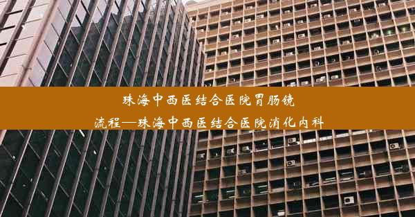 珠海中西医结合医院胃肠镜流程—珠海中西医结合医院消化内科