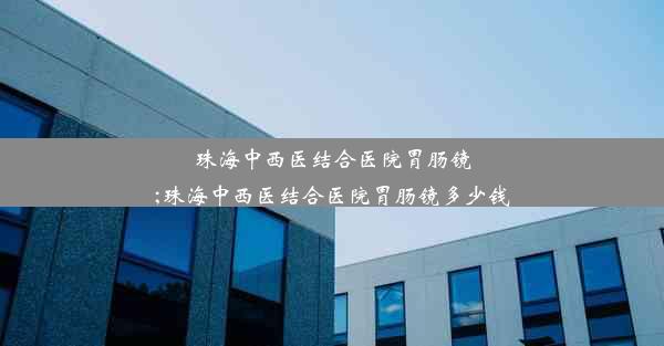 珠海中西医结合医院胃肠镜;珠海中西医结合医院胃肠镜多少钱