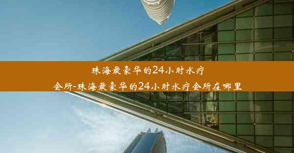 珠海最豪华的24小时水疗会所-珠海最豪华的24小时水疗会所在哪里