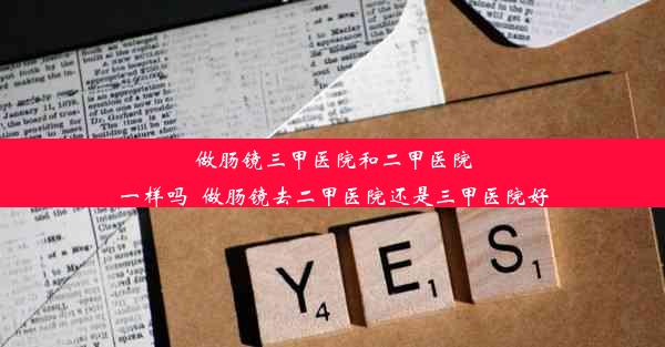 <b>做肠镜三甲医院和二甲医院一样吗_做肠镜去二甲医院还是三甲医院好</b>