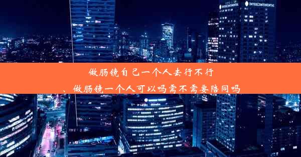 做肠镜自己一个人去行不行、做肠镜一个人可以吗需不需要陪同吗