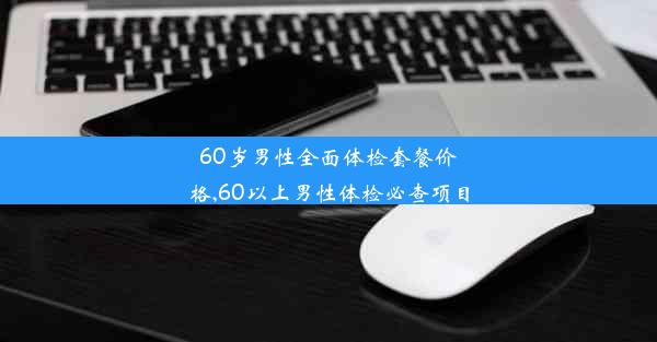 60岁男性全面体检套餐价格,60以上男性体检必查项目