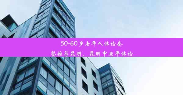 50-60岁老年人体检套餐推荐昆明、昆明中老年体检