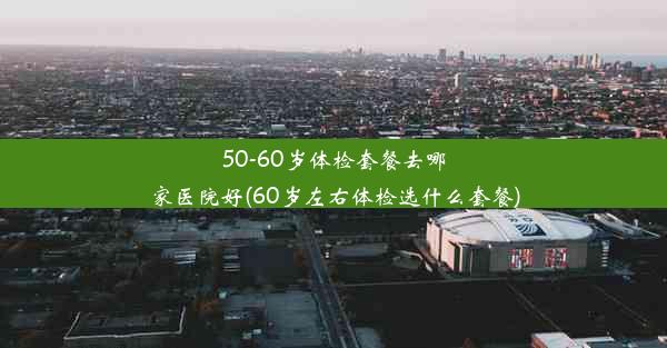 50-60岁体检套餐去哪家医院好(60岁左右体检选什么套餐)