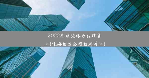 2022年珠海格力招聘普工(珠海格力公司招聘普工)