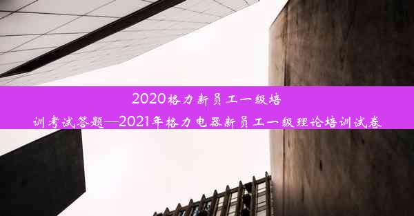 2020格力新员工一级培训考试答题—2021年格力电器新员工一级理论培训试卷