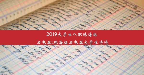 2019大学生入职珠海格力电器;珠海格力电器大学生待遇