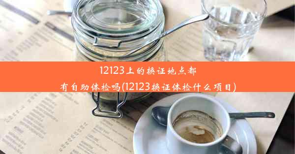 12123上的换证地点都有自助体检吗(12123换证体检什么项目)