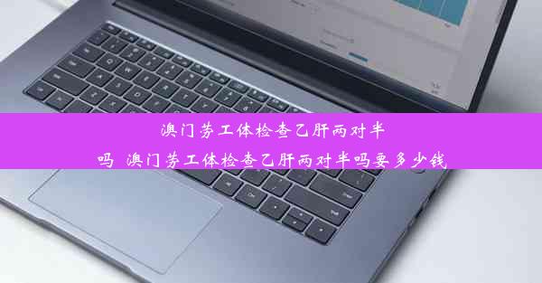 澳门劳工体检查乙肝两对半吗_澳门劳工体检查乙肝两对半吗要多少钱